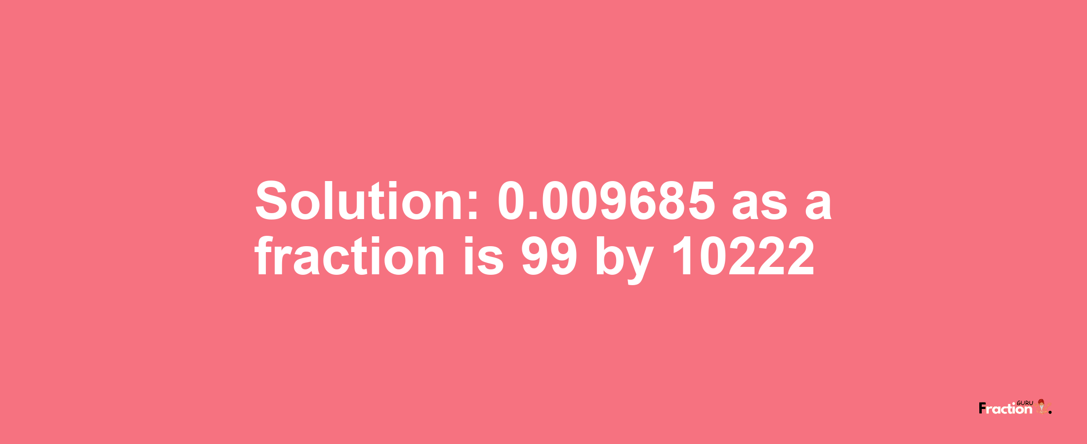 Solution:0.009685 as a fraction is 99/10222